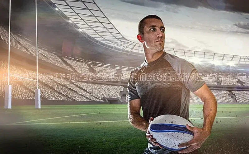 恒行6娱乐网页版入口百度手机输入法揭秘摩洛哥最伟大的足球运动员：他们的辉煌成就和足球传奇故事