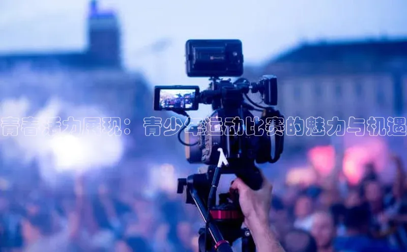 恒行6娱乐APP官网登录入口百度取证青春活力展现：青少年运动比赛的魅力与机遇