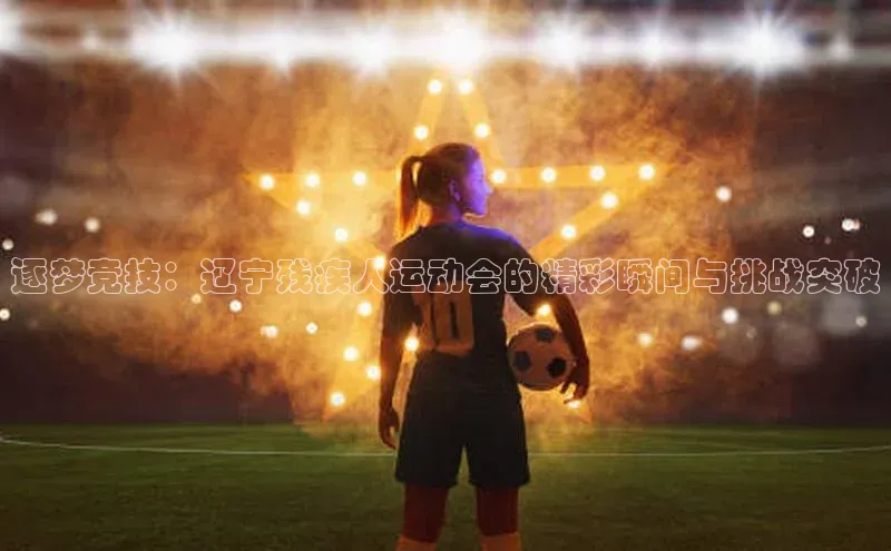 逐梦竞技：辽宁残疾人运动会的精彩瞬间与挑战突破