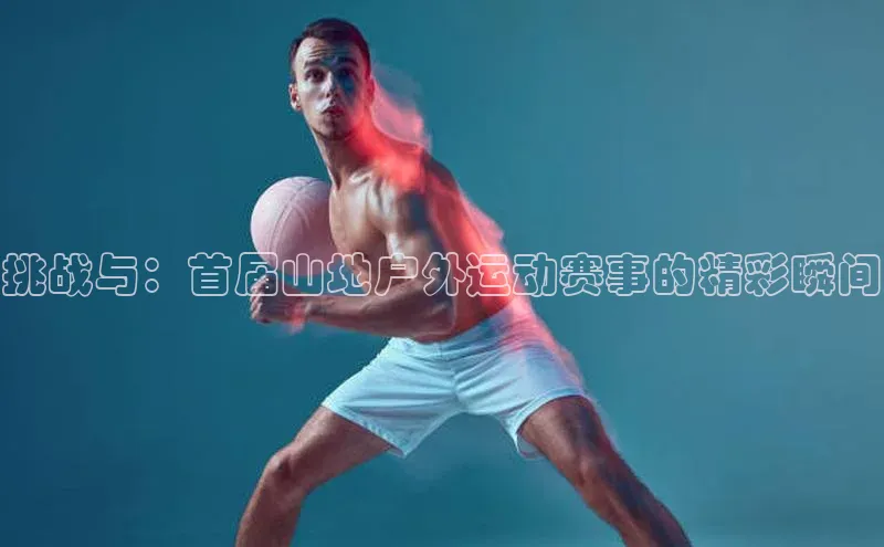 挑战与：首届山地户外运动赛事的精彩瞬间