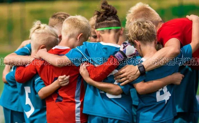 捕捉精彩瞬间：如何通过摄影展现运动赛事的壮丽与激情