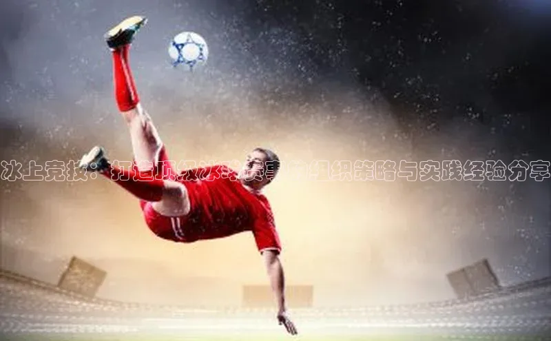 冰上竞技：打造顶级冰球赛事的组织策略与实践经验分享